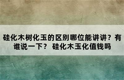 硅化木树化玉的区别哪位能讲讲？有谁说一下？ 硅化木玉化值钱吗